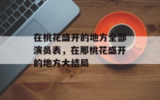 在桃花盛开的地方全部演员表，在那桃花盛开的地方大结局