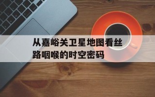 从嘉峪关卫星地图看丝路咽喉的时空密码