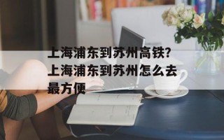 上海浦东到苏州高铁？上海浦东到苏州怎么去最方便