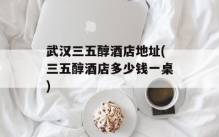 武汉三五醇酒店地址(三五醇酒店多少钱一桌)