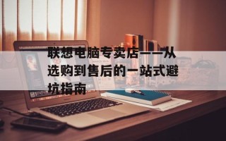 联想电脑专卖店——从选购到售后的一站式避坑指南
