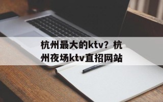 杭州最大的ktv？杭州夜场ktv直招网站