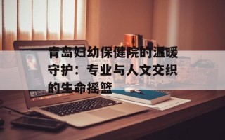 青岛妇幼保健院的温暖守护：专业与人文交织的生命摇篮
