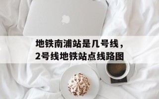 地铁南浦站是几号线，2号线地铁站点线路图