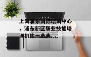 上海浦东国际培训中心，浦东新区职业技能培训机构一览表