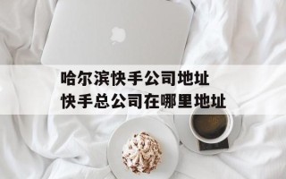 哈尔滨快手公司地址 快手总公司在哪里地址