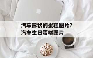 汽车形状的蛋糕图片？汽车生日蛋糕图片