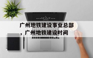 广州地铁建设事业总部，广州地铁建设时间
