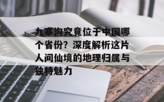 九寨沟究竟位于中国哪个省份？深度解析这片人间仙境的地理归属与独特魅力