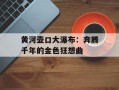 黄河壶口大瀑布：奔腾千年的金色狂想曲