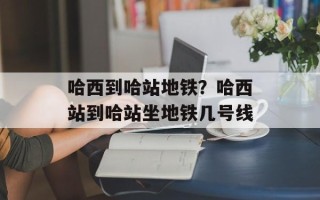 哈西到哈站地铁？哈西站到哈站坐地铁几号线