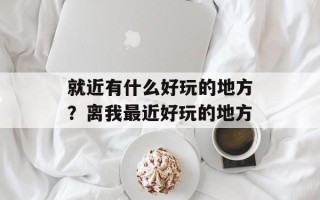 就近有什么好玩的地方？离我最近好玩的地方