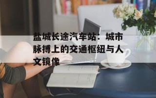 盐城长途汽车站：城市脉搏上的交通枢纽与人文镜像