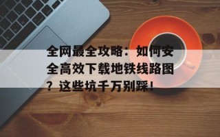 全网最全攻略：如何安全高效下载地铁线路图？这些坑千万别踩！