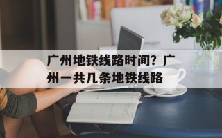 广州地铁线路时间？广州一共几条地铁线路