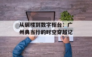 从碉楼到数字柜台：广州典当行的时空穿越记