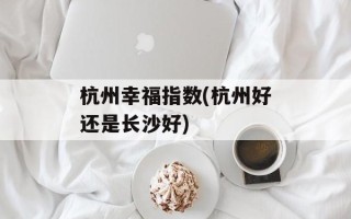 杭州幸福指数(杭州好还是长沙好)