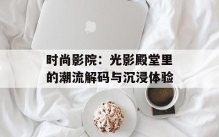 时尚影院：光影殿堂里的潮流解码与沉浸体验