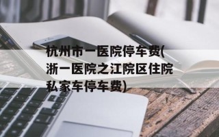 杭州市一医院停车费(浙一医院之江院区住院私家车停车费)