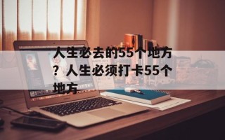 人生必去的55个地方？人生必须打卡55个地方