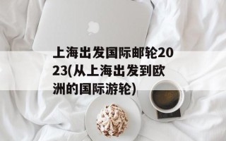 上海出发国际邮轮2023(从上海出发到欧洲的国际游轮)