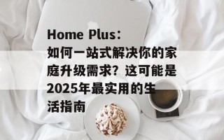 Home Plus：如何一站式解决你的家庭升级需求？这可能是2025年最实用的生活指南