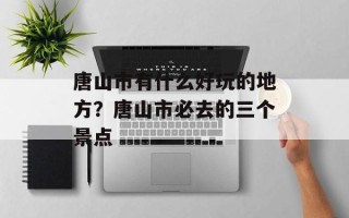 唐山市有什么好玩的地方？唐山市必去的三个景点