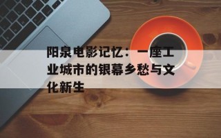 阳泉电影记忆：一座工业城市的银幕乡愁与文化新生