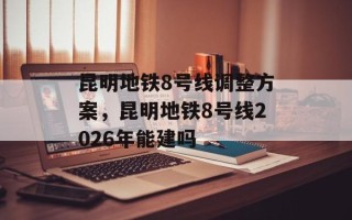 昆明地铁8号线调整方案，昆明地铁8号线2026年能建吗
