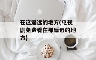 在这遥远的地方(电视剧免费看在那遥远的地方)
