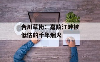 合川草街：嘉陵江畔被低估的千年烟火