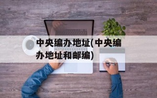 中央编办地址(中央编办地址和邮编)
