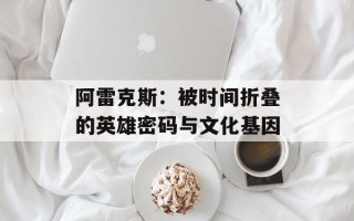 阿雷克斯：被时间折叠的英雄密码与文化基因