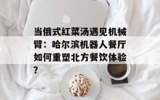 当俄式红菜汤遇见机械臂：哈尔滨机器人餐厅如何重塑北方餐饮体验？