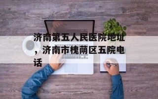济南第五人民医院地址，济南市槐荫区五院电话