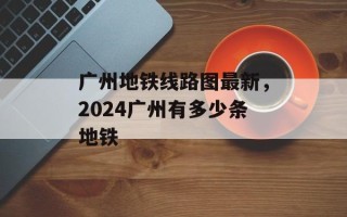 广州地铁线路图最新，2024广州有多少条地铁