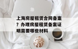 上海房屋租赁合同备案？办理房屋租赁备案证明需要哪些材料