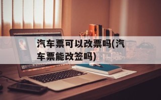 汽车票可以改票吗(汽车票能改签吗)