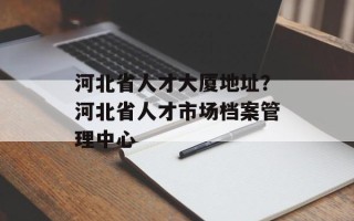 河北省人才大厦地址？河北省人才市场档案管理中心