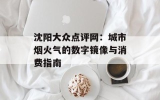 沈阳大众点评网：城市烟火气的数字镜像与消费指南
