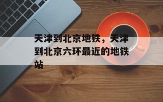 天津到北京地铁，天津到北京六环最近的地铁站