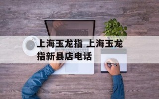 上海玉龙指 上海玉龙指新县店电话