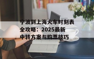 宁波到上海火车时刻表全攻略：2025最新中转方案与购票技巧