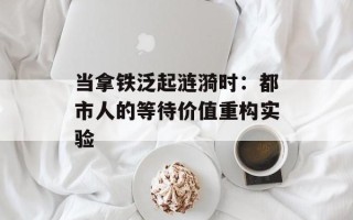 当拿铁泛起涟漪时：都市人的等待价值重构实验