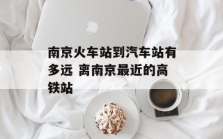 南京火车站到汽车站有多远 离南京最近的高铁站