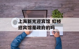 上海新光迎宾馆 虹桥迎宾馆是政府的吗