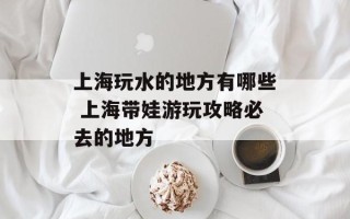 上海玩水的地方有哪些 上海带娃游玩攻略必去的地方