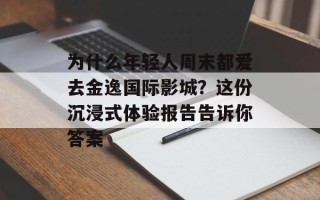 为什么年轻人周末都爱去金逸国际影城？这份沉浸式体验报告告诉你答案