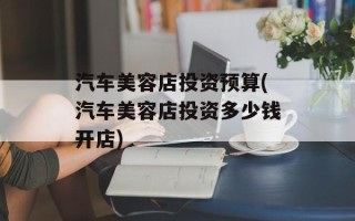 汽车美容店投资预算(汽车美容店投资多少钱开店)