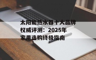 太阳能热水器十大品牌权威评测：2025年家用选购终极指南